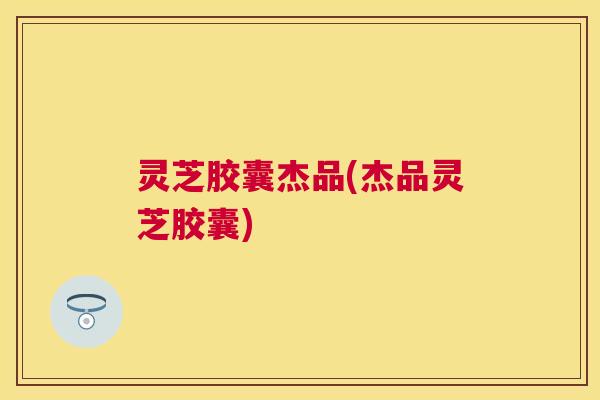 灵芝胶囊杰品(杰品灵芝胶囊)
