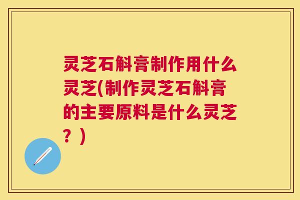 灵芝石斛膏制作用什么灵芝(制作灵芝石斛膏的主要原料是什么灵芝?) 灵芝石斛膏制作用什么灵芝(制作灵芝石斛膏的主要原料是什么灵芝?)