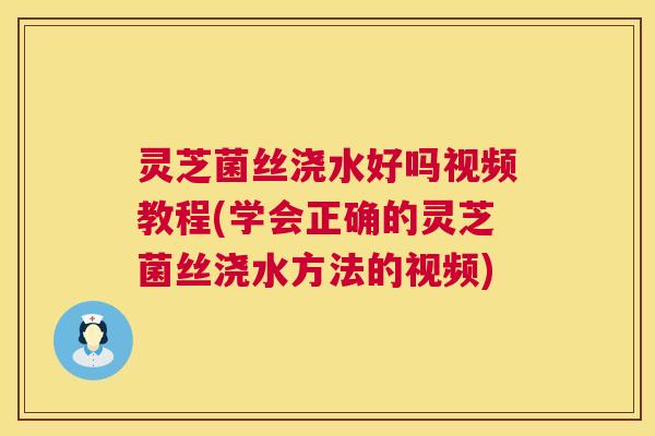 灵芝菌丝浇水好吗视频教程(学会正确的灵芝菌丝浇水方法的视频) 灵芝菌丝浇水好吗视频教程(学会正确的灵芝菌丝浇水方法的视频)