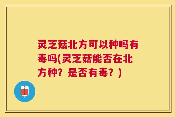 灵芝菇北方可以种吗有毒吗(灵芝菇能否在北方种?是否有毒?) 灵芝菇北方可以种吗有毒吗(灵芝菇能否在北方种?是否有毒?)