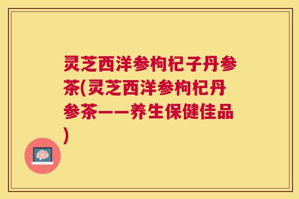 灵芝西洋参枸杞子丹参茶(灵芝西洋参枸杞丹参茶——养生保健佳品) 灵芝西洋参枸杞子丹参茶(灵芝西洋参枸杞丹参茶——养生保健佳品)