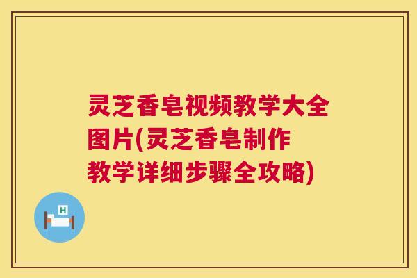 灵芝香皂视频教学大全图片(灵芝香皂制作 教学详细步骤全攻略)