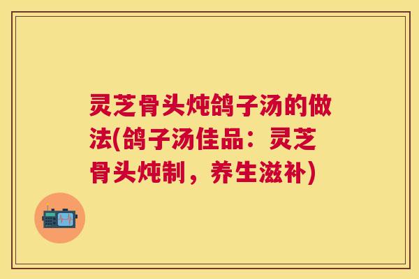 灵芝骨头炖鸽子汤的做法(鸽子汤佳品:灵芝骨头炖制,养生滋补) 灵芝骨头炖鸽子汤的做法(鸽子汤佳品:灵芝骨头炖制,养生滋补)