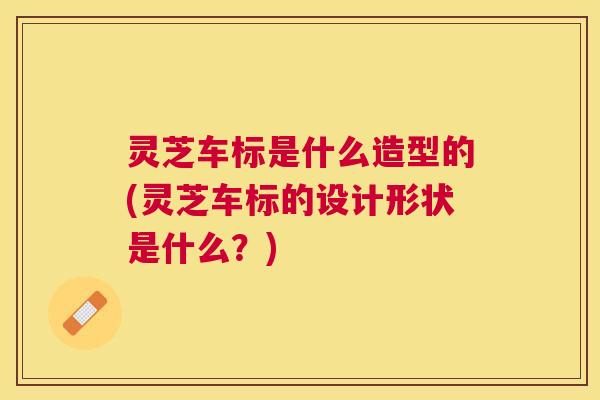 灵芝车标是什么造型的(灵芝车标的设计形状是什么?) 灵芝车标是什么造型的(灵芝车标的设计形状是什么?)