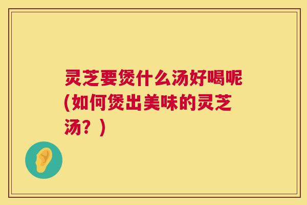 灵芝要煲什么汤好喝呢(如何煲出美味的灵芝汤?) 灵芝要煲什么汤好喝呢(如何煲出美味的灵芝汤?)