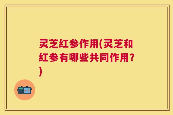 灵芝红参作用(灵芝和红参有哪些共同作用？)