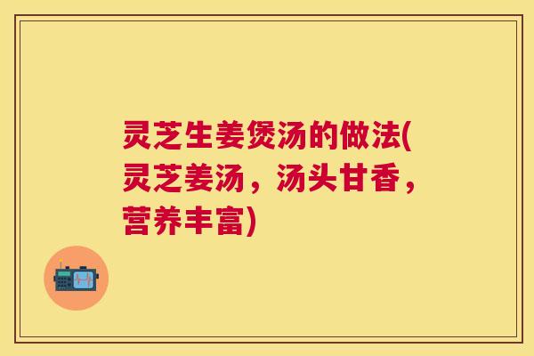 灵芝生姜煲汤的做法(灵芝姜汤,汤头甘香,营养丰富) 灵芝生姜煲汤的做法(灵芝姜汤,汤头甘香,营养丰富)