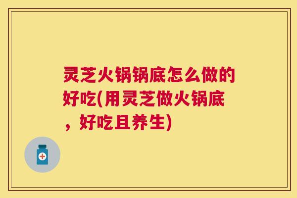 灵芝火锅锅底怎么做的好吃(用灵芝做火锅底，好吃且养生)