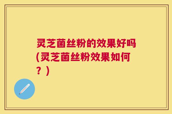灵芝菌丝粉的效果好吗(灵芝菌丝粉效果如何?) 灵芝菌丝粉的效果好吗(灵芝菌丝粉效果如何?)
