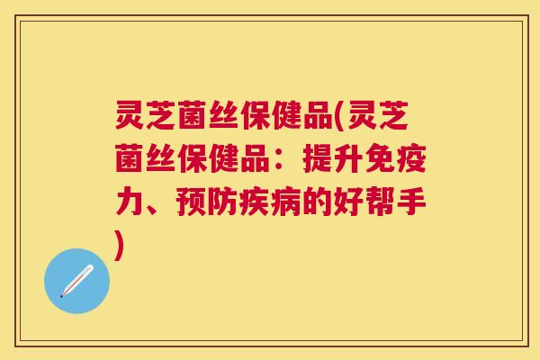 灵芝菌丝保健品(灵芝菌丝保健品:提升免疫力、的好帮手) 灵芝菌丝保健品(灵芝菌丝保健品:提升免疫力、的好帮手)