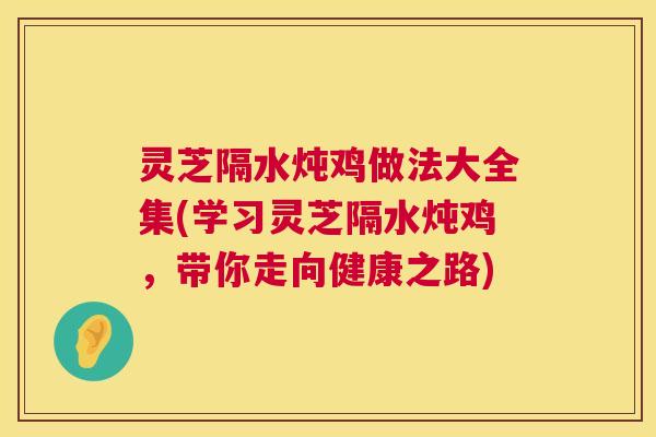 灵芝隔水炖鸡做法大全集(学习灵芝隔水炖鸡,带你走向健康之路) 灵芝隔水炖鸡做法大全集(学习灵芝隔水炖鸡,带你走向健康之路)