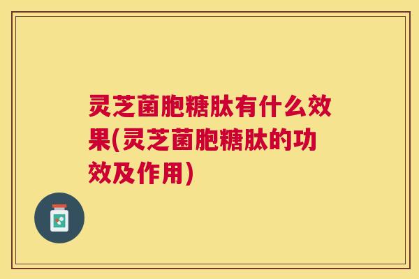 灵芝菌胞糖肽有什么效果(灵芝菌胞糖肽的功效及作用) 灵芝菌胞糖肽有什么效果(灵芝菌胞糖肽的功效及作用)