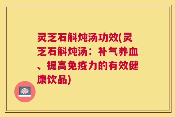 灵芝石斛炖汤功效(灵芝石斛炖汤：、提高免疫力的有效健康饮品)