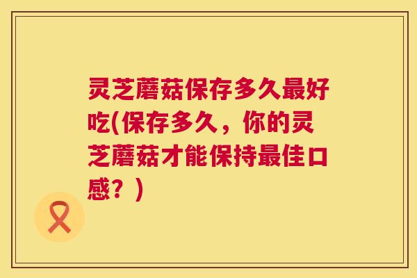 灵芝蘑菇保存多久好吃(保存多久,你的灵芝蘑菇才能保持佳口感?) 灵芝蘑菇保存多久好吃(保存多久,你的灵芝蘑菇才能保持佳口感?)