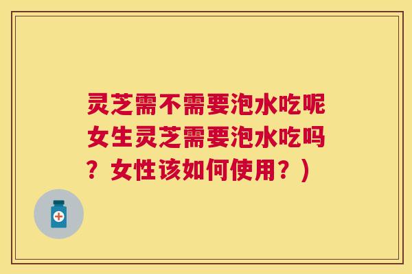 灵芝需不需要泡水吃呢女生灵芝需要泡水吃吗?女性该如何使用?) 灵芝需不需要泡水吃呢女生灵芝需要泡水吃吗?女性该如何使用?)