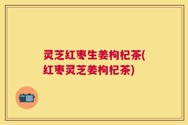 灵芝红枣生姜枸杞茶(红枣灵芝姜枸杞茶)
