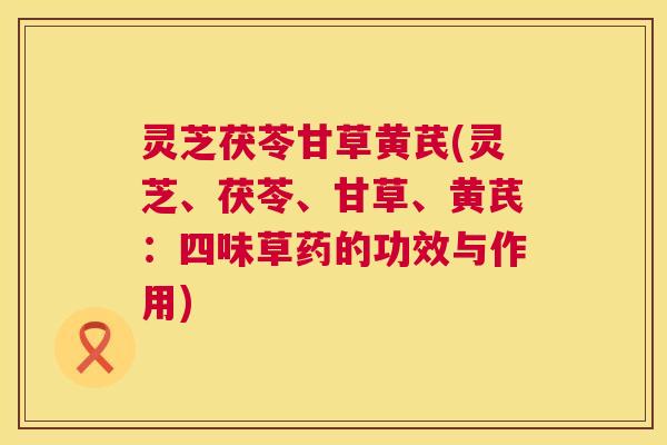 灵芝茯苓甘草黄芪(灵芝、茯苓、甘草、黄芪:四味草药的功效与作用) 灵芝茯苓甘草黄芪(灵芝、茯苓、甘草、黄芪:四味草药的功效与作用)
