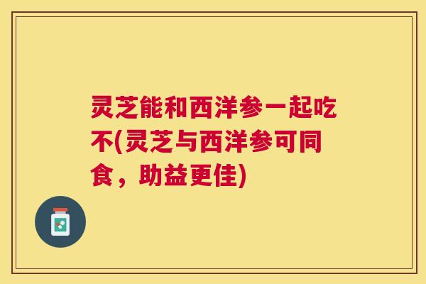 灵芝能和西洋参一起吃不(灵芝与西洋参可同食,助益更佳) 灵芝能和西洋参一起吃不(灵芝与西洋参可同食,助益更佳)