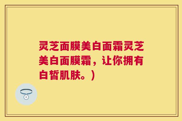 灵芝面膜美白面霜灵芝美白面膜霜,让你拥有白皙。) 灵芝面膜美白面霜灵芝美白面膜霜,让你拥有白皙。)