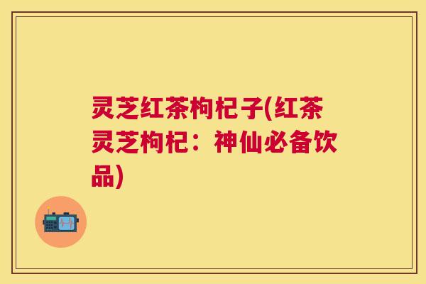 灵芝红茶枸杞子(红茶灵芝枸杞:神仙必备饮品) 灵芝红茶枸杞子(红茶灵芝枸杞:神仙必备饮品)