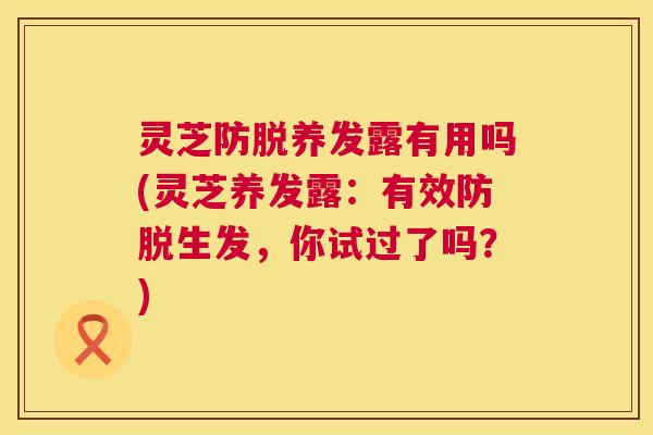 灵芝防脱养发露有用吗(灵芝养发露：有效防脱生发，你试过了吗？)