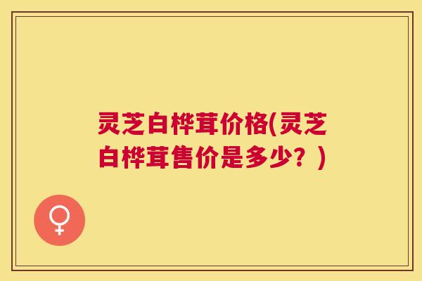 灵芝白桦茸价格(灵芝白桦茸售价是多少？)