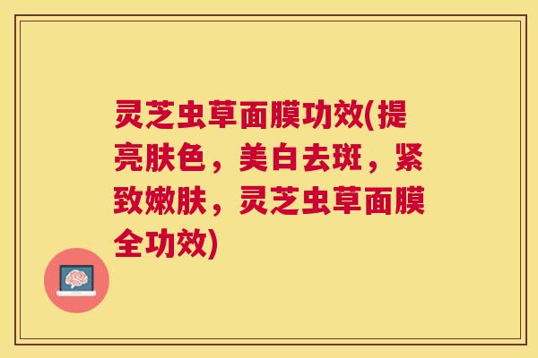 灵芝虫草面膜功效(提亮肤色,美白去斑,紧致嫩肤,灵芝虫草面膜全功效) 灵芝虫草面膜功效(提亮肤色,美白去斑,紧致嫩肤,灵芝虫草面膜全功效)