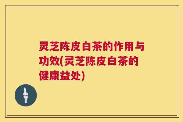 灵芝陈皮白茶的作用与功效(灵芝陈皮白茶的健康益处)