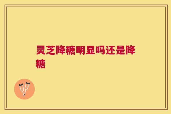 灵芝降糖明显吗还是降糖 灵芝降糖明显吗还是降糖