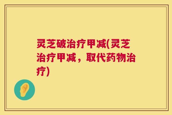 灵芝破甲减(灵芝甲减,取代) 灵芝破甲减(灵芝甲减,取代)