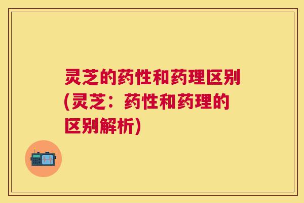 灵芝的和药理区别(灵芝:和药理的区别解析) 灵芝的和药理区别(灵芝:和药理的区别解析)