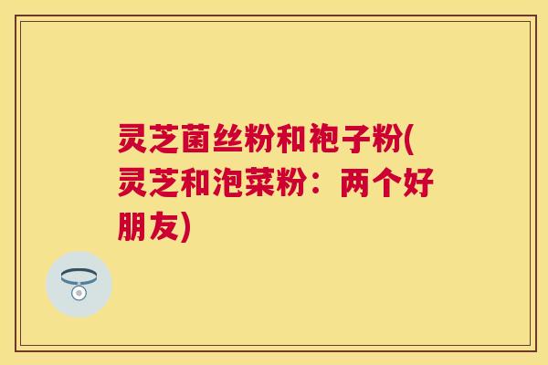 灵芝菌丝粉和袍子粉(灵芝和泡菜粉：两个好朋友)
