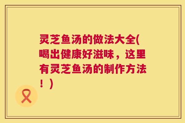 灵芝鱼汤的做法大全(喝出健康好滋味，这里有灵芝鱼汤的制作方法！)