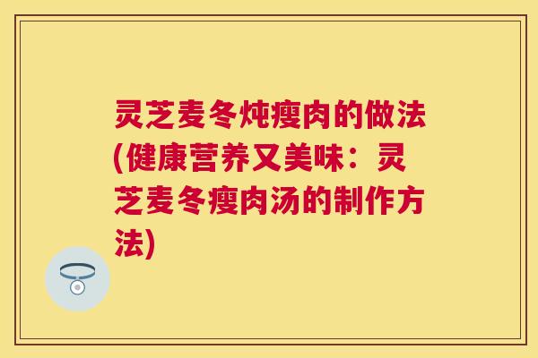 灵芝麦冬炖瘦肉的做法(健康营养又美味:灵芝麦冬瘦肉汤的制作方法) 灵芝麦冬炖瘦肉的做法(健康营养又美味:灵芝麦冬瘦肉汤的制作方法)