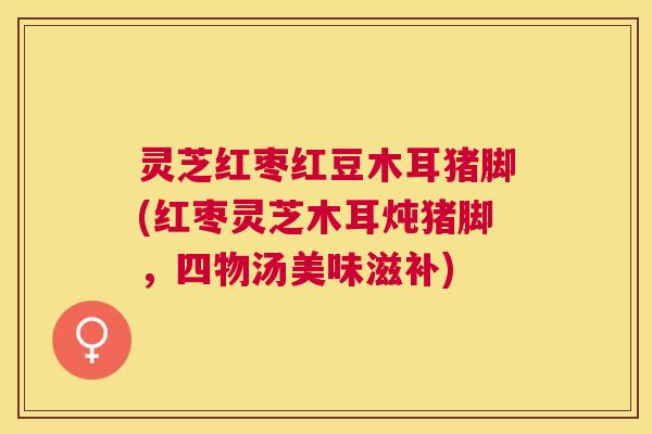 灵芝红枣红豆木耳猪脚(红枣灵芝木耳炖猪脚,四物汤美味滋补) 灵芝红枣红豆木耳猪脚(红枣灵芝木耳炖猪脚,四物汤美味滋补)