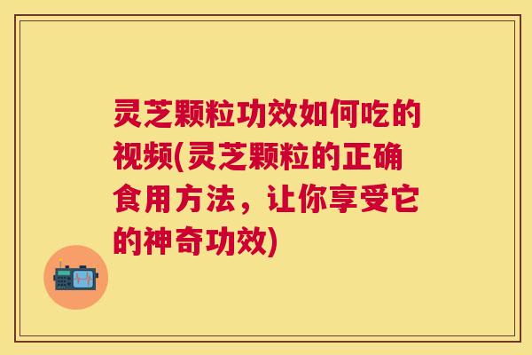 灵芝颗粒功效如何吃的视频(灵芝颗粒的正确食用方法，让你享受它的神奇功效)