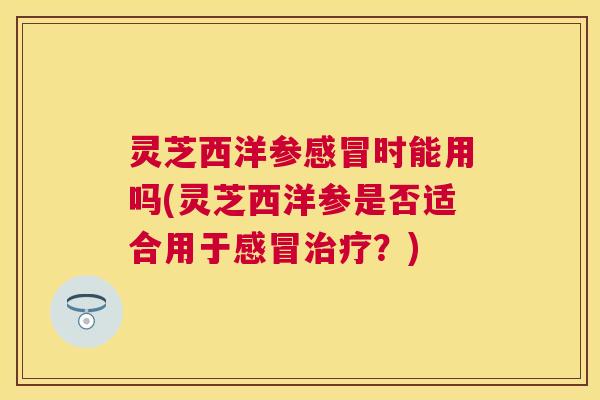 灵芝西洋参时能用吗(灵芝西洋参是否适合用于？)