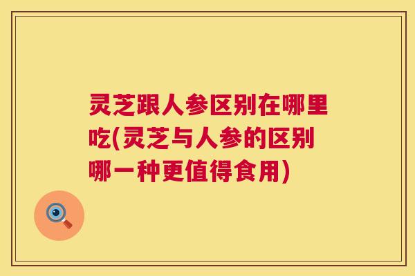 灵芝跟人参区别在哪里吃(灵芝与人参的区别哪一种更值得食用)