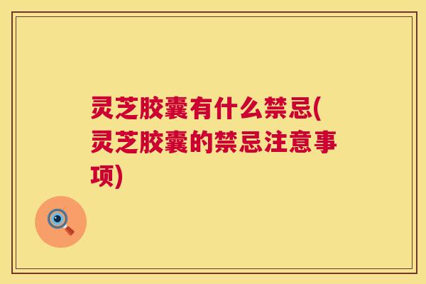 灵芝胶囊有什么禁忌(灵芝胶囊的禁忌注意事项)