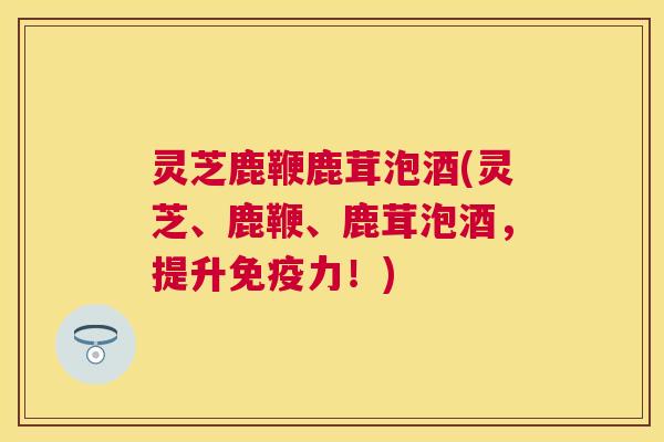 灵芝鹿鞭鹿茸泡酒(灵芝、鹿鞭、鹿茸泡酒,提升免疫力!) 灵芝鹿鞭鹿茸泡酒(灵芝、鹿鞭、鹿茸泡酒,提升免疫力!)