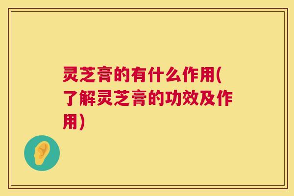 灵芝膏的有什么作用(了解灵芝膏的功效及作用)