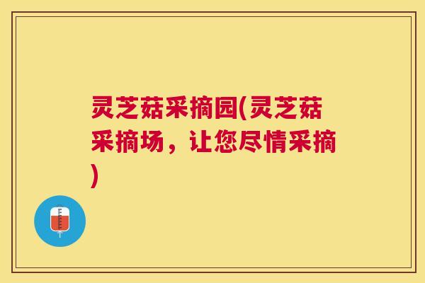 灵芝菇采摘园(灵芝菇采摘场,让您尽情采摘) 灵芝菇采摘园(灵芝菇采摘场,让您尽情采摘)
