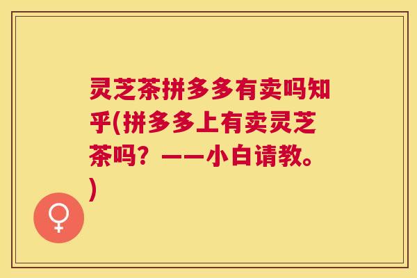 灵芝茶拼多多有卖吗知乎(拼多多上有卖灵芝茶吗?——小白请教。) 灵芝茶拼多多有卖吗知乎(拼多多上有卖灵芝茶吗?——小白请教。)