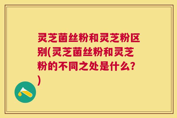 灵芝菌丝粉和灵芝粉区别(灵芝菌丝粉和灵芝粉的不同之处是什么?) 灵芝菌丝粉和灵芝粉区别(灵芝菌丝粉和灵芝粉的不同之处是什么?)
