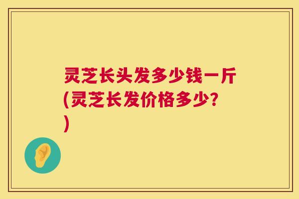 灵芝长头发多少钱一斤(灵芝长发价格多少?) 灵芝长头发多少钱一斤(灵芝长发价格多少?)