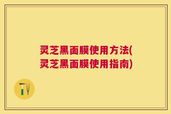 灵芝黑面膜使用方法(灵芝黑面膜使用指南) 灵芝黑面膜使用方法(灵芝黑面膜使用指南)