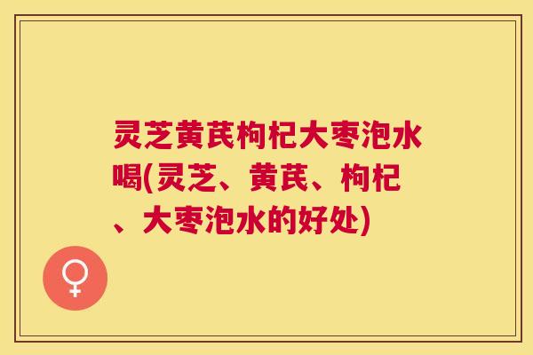 灵芝黄芪枸杞大枣泡水喝(灵芝、黄芪、枸杞、大枣泡水的好处)