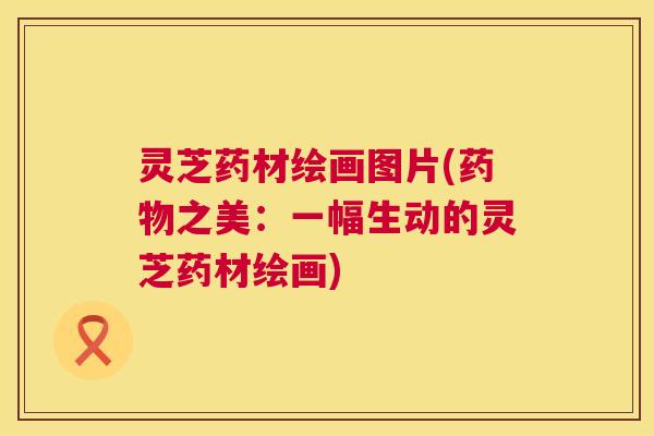 灵芝药材绘画图片(之美:一幅生动的灵芝药材绘画) 灵芝药材绘画图片(之美:一幅生动的灵芝药材绘画)