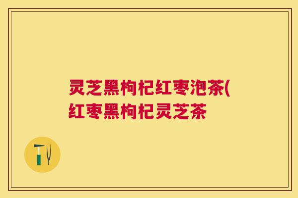 灵芝黑枸杞红枣泡茶(红枣黑枸杞灵芝茶