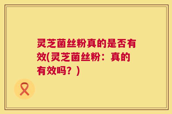 灵芝菌丝粉真的是否有效(灵芝菌丝粉：真的有效吗？)